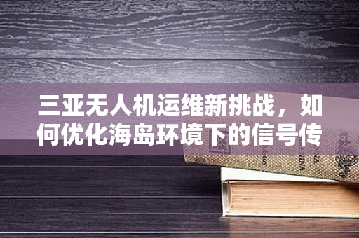 三亚无人机运维新挑战，如何优化海岛环境下的信号传输稳定性？