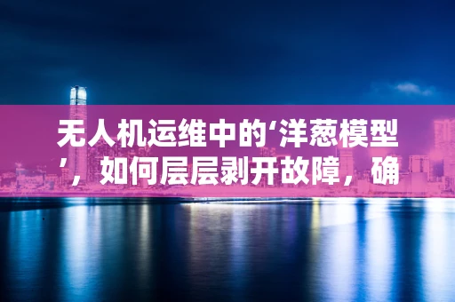 无人机运维中的‘洋葱模型’，如何层层剥开故障，确保飞行安全？