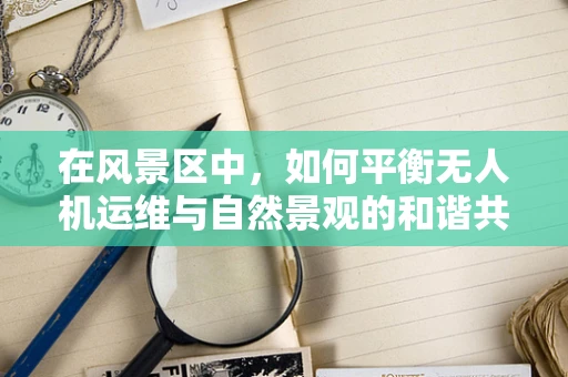 在风景区中，如何平衡无人机运维与自然景观的和谐共存？