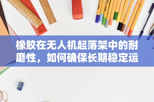 橡胶在无人机起落架中的耐磨性，如何确保长期稳定运行？