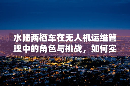 水陆两栖车在无人机运维管理中的角色与挑战，如何实现高效协同？