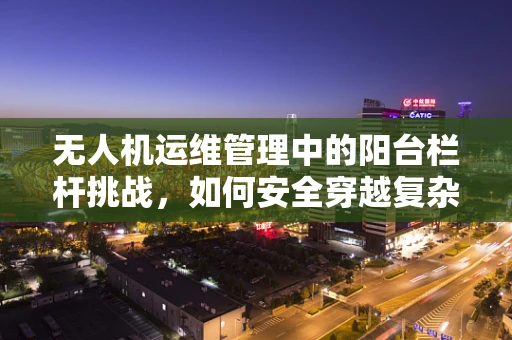 无人机运维管理中的阳台栏杆挑战，如何安全穿越复杂环境？