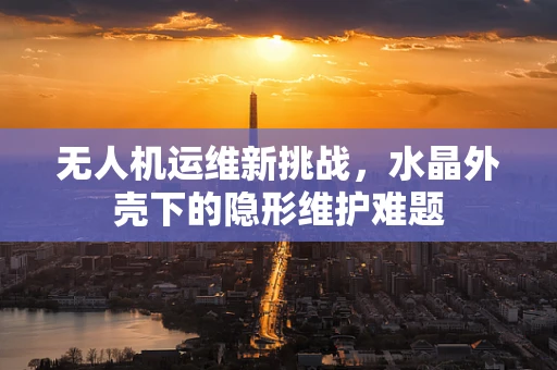 无人机运维新挑战，水晶外壳下的隐形维护难题