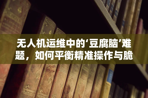 无人机运维中的‘豆腐脑’难题，如何平衡精准操作与脆弱部件的呵护？