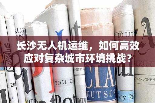 长沙无人机运维，如何高效应对复杂城市环境挑战？