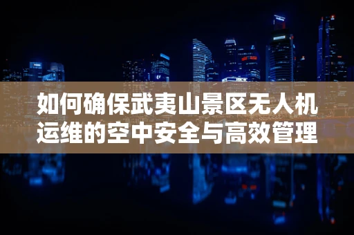 如何确保武夷山景区无人机运维的空中安全与高效管理？