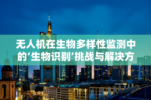 无人机在生物多样性监测中的‘生物识别’挑战与解决方案