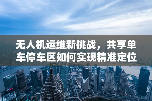 无人机运维新挑战，共享单车停车区如何实现精准定位与安全监控？