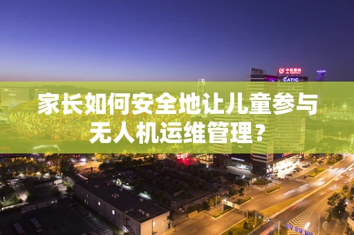 家长如何安全地让儿童参与无人机运维管理？