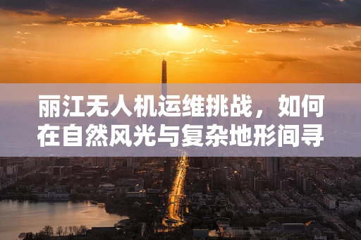 丽江无人机运维挑战，如何在自然风光与复杂地形间寻找平衡？