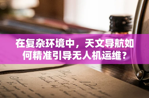 在复杂环境中，天文导航如何精准引导无人机运维？