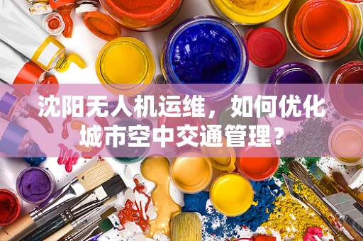 沈阳无人机运维，如何优化城市空中交通管理？