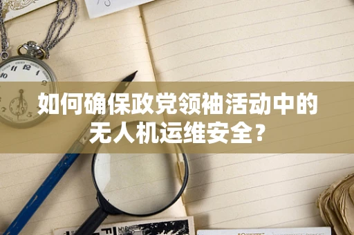 如何确保政党领袖活动中的无人机运维安全？