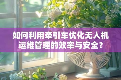 如何利用牵引车优化无人机运维管理的效率与安全？