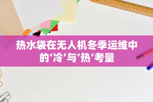 热水袋在无人机冬季运维中的‘冷’与‘热’考量