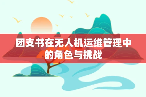 团支书在无人机运维管理中的角色与挑战