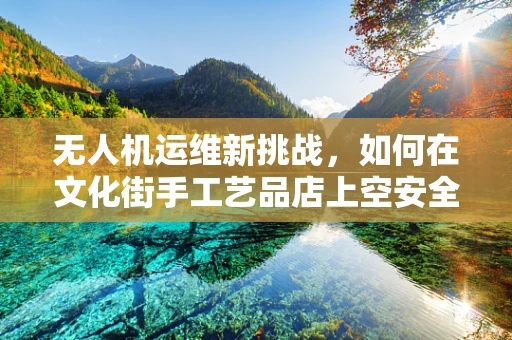 无人机运维新挑战，如何在文化街手工艺品店上空安全巡检？