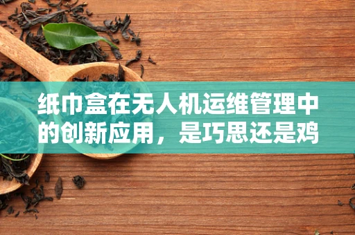 纸巾盒在无人机运维管理中的创新应用，是巧思还是鸡肋？