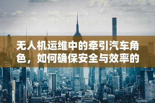无人机运维中的牵引汽车角色，如何确保安全与效率的双重保障？