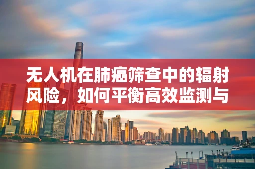 无人机在肺癌筛查中的辐射风险，如何平衡高效监测与安全防护？