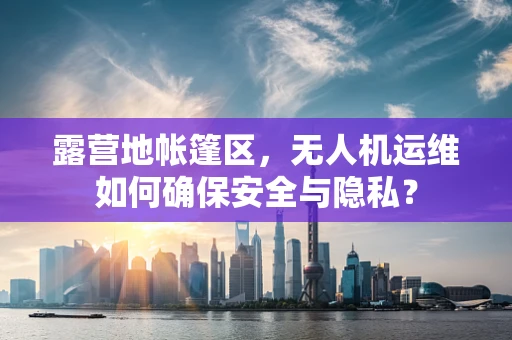 露营地帐篷区，无人机运维如何确保安全与隐私？
