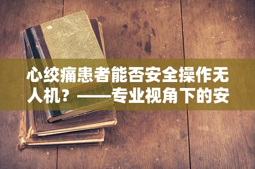 心绞痛患者能否安全操作无人机？——专业视角下的安全考量