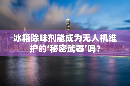 冰箱除味剂能成为无人机维护的‘秘密武器’吗？