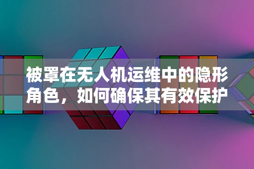 被罩在无人机运维中的隐形角色，如何确保其有效保护与更换？