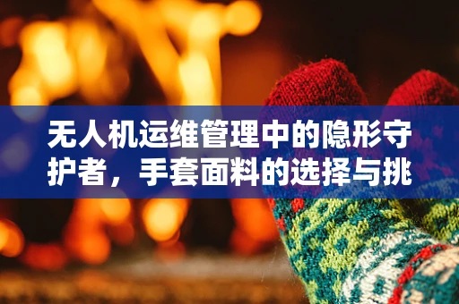 无人机运维管理中的隐形守护者，手套面料的选择与挑战