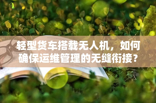 轻型货车搭载无人机，如何确保运维管理的无缝衔接？