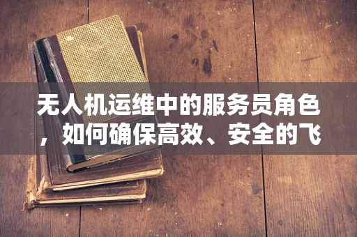 无人机运维中的服务员角色，如何确保高效、安全的飞行服务？