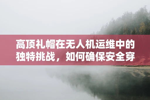 高顶礼帽在无人机运维中的独特挑战，如何确保安全穿越？