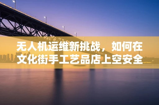 无人机运维新挑战，如何在文化街手工艺品店上空安全巡检？