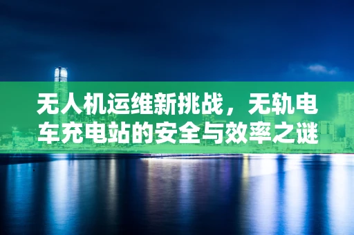 无人机运维新挑战，无轨电车充电站的安全与效率之谜