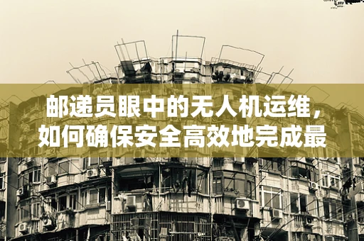 邮递员眼中的无人机运维，如何确保安全高效地完成最后一公里？