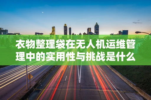 衣物整理袋在无人机运维管理中的实用性与挑战是什么？