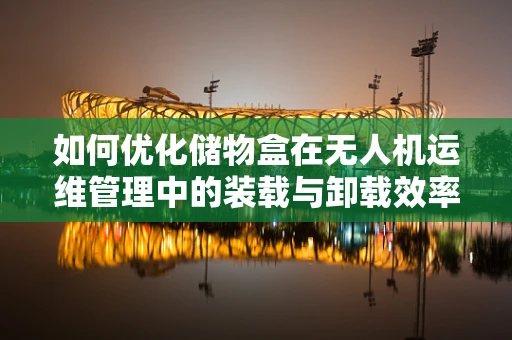 如何优化储物盒在无人机运维管理中的装载与卸载效率？