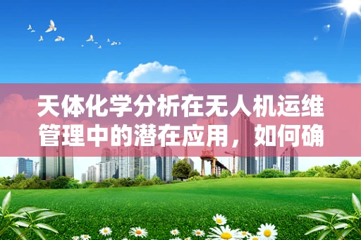 天体化学分析在无人机运维管理中的潜在应用，如何确保飞行器穿越宇宙尘埃的安全？