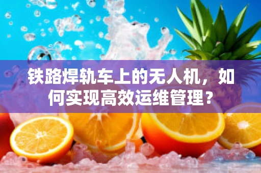 铁路焊轨车上的无人机，如何实现高效运维管理？