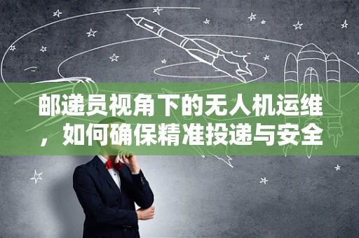 邮递员视角下的无人机运维，如何确保精准投递与安全飞行？