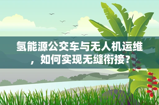 氢能源公交车与无人机运维，如何实现无缝衔接？