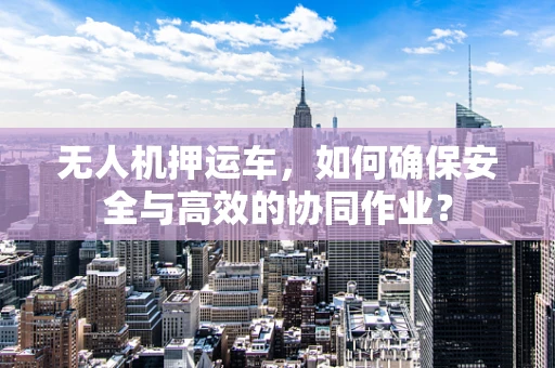 无人机押运车，如何确保安全与高效的协同作业？