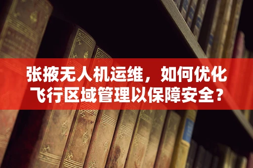 张掖无人机运维，如何优化飞行区域管理以保障安全？