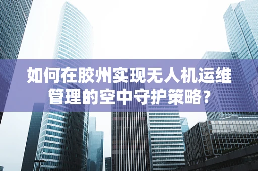 如何在胶州实现无人机运维管理的空中守护策略？