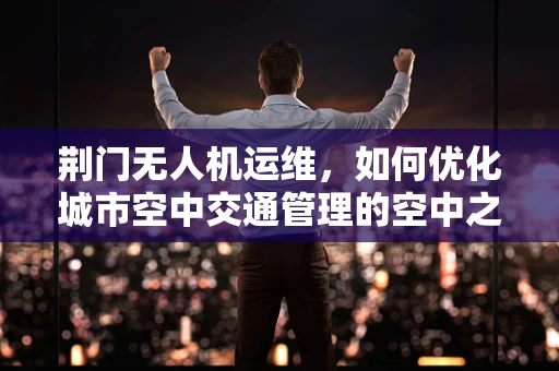 荆门无人机运维，如何优化城市空中交通管理的空中之眼？