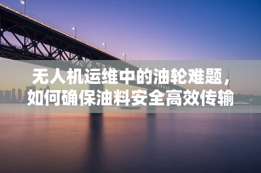 无人机运维中的油轮难题，如何确保油料安全高效传输？