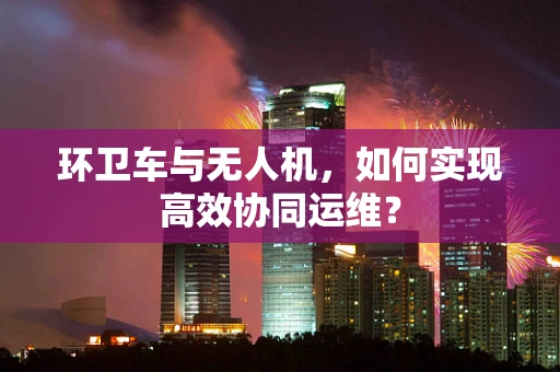 环卫车与无人机，如何实现高效协同运维？