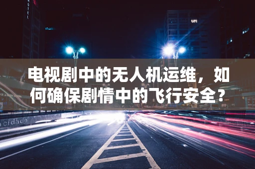 电视剧中的无人机运维，如何确保剧情中的飞行安全？