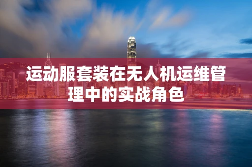 运动服套装在无人机运维管理中的实战角色