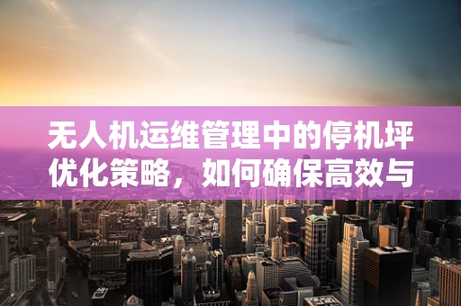 无人机运维管理中的停机坪优化策略，如何确保高效与安全？